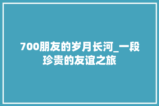 700朋友的岁月长河_一段珍贵的友谊之旅