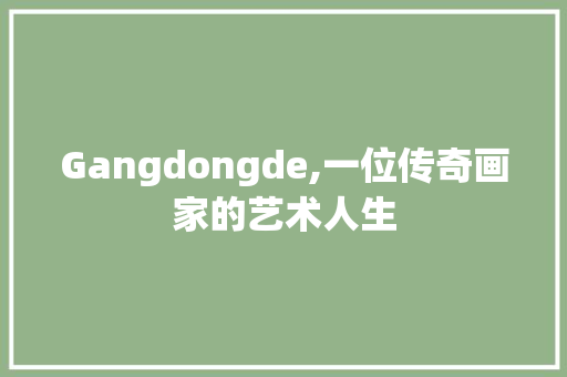 Gangdongde,一位传奇画家的艺术人生