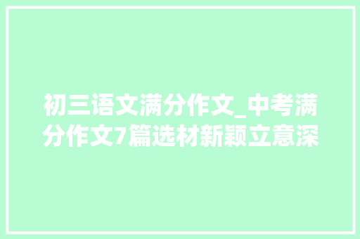 初三语文满分作文_中考满分作文7篇选材新颖立意深远措辞颇见功力 报告范文