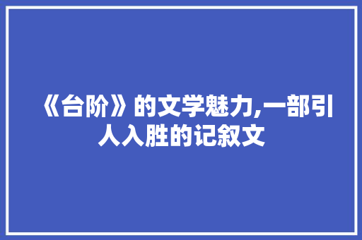 《台阶》的文学魅力,一部引人入胜的记叙文