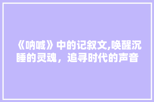 《呐喊》中的记叙文,唤醒沉睡的灵魂，追寻时代的声音