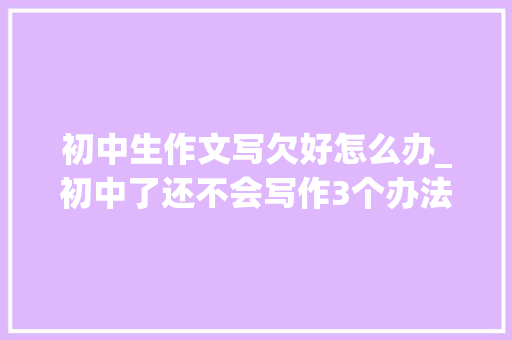 初中生作文写欠好怎么办_初中了还不会写作3个办法有的放矢父母不再着急 商务邮件范文