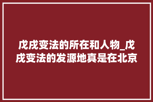 戊戌变法的所在和人物_戊戌变法的发源地真是在北京这条不起眼小胡同的老房子里 致辞范文