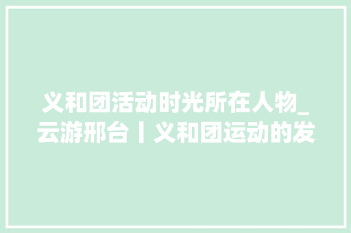 义和团活动时光所在人物_云游邢台丨义和团运动的发源地 致辞范文