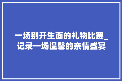 一场别开生面的礼物比赛_记录一场温馨的亲情盛宴