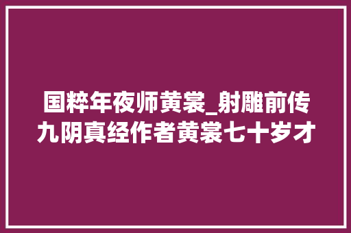 国粹年夜师黄裳_射雕前传九阴真经作者黄裳七十岁才学武功最后活到一百二十岁