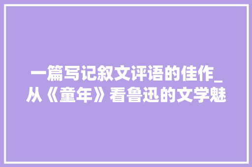 一篇写记叙文评语的佳作_从《童年》看鲁迅的文学魅力