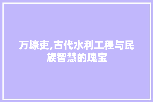 万壕吏,古代水利工程与民族智慧的瑰宝