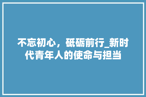 不忘初心，砥砺前行_新时代青年人的使命与担当