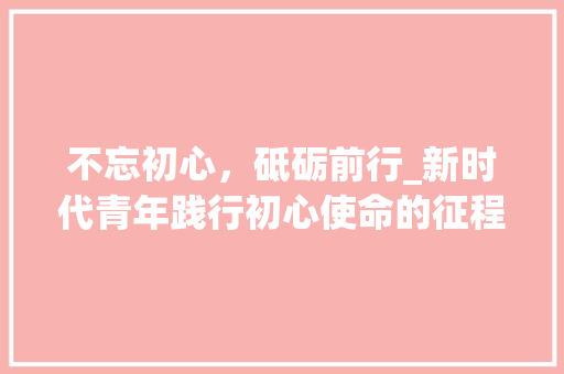 不忘初心，砥砺前行_新时代青年践行初心使命的征程