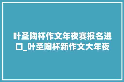 叶圣陶杯作文年夜赛报名进口_叶圣陶杯新作文大年夜赛官网线上参赛流程指南 致辞范文