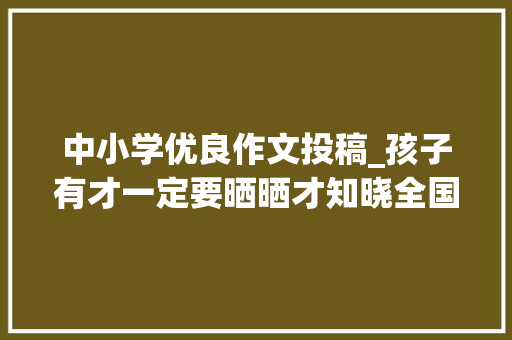 中小学优良作文投稿_孩子有才一定要晒晒才知晓全国中小学生作文比赛你敢参加吗  推荐