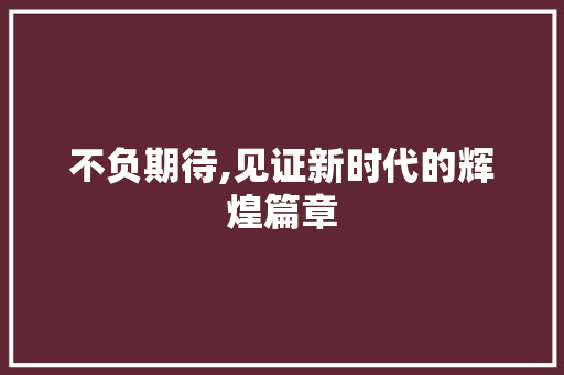 不负期待,见证新时代的辉煌篇章