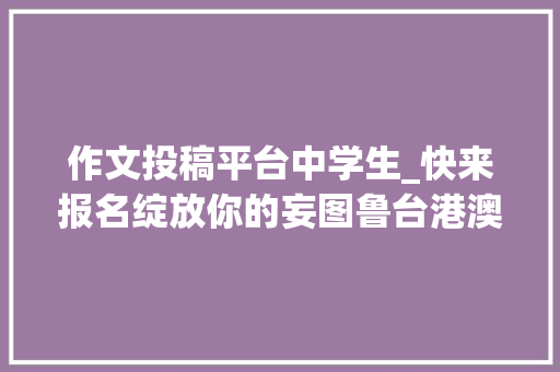 作文投稿平台中学生_快来报名绽放你的妄图鲁台港澳中小学生主题征文大年夜赛开始征稿啦 论文范文