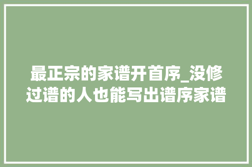 最正宗的家谱开首序_没修过谱的人也能写出谱序家谱序言需要没你以为的那么难