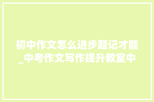 初中作文怎么进步题记才能_中考作文写作提升教室中考作文 题记补记及其他 学术范文