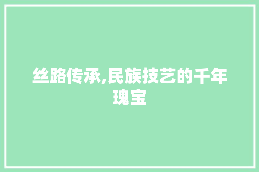 丝路传承,民族技艺的千年瑰宝