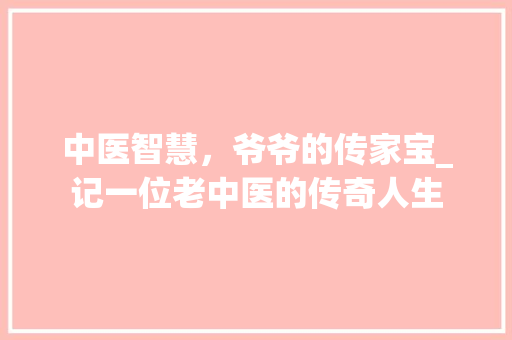 中医智慧，爷爷的传家宝_记一位老中医的传奇人生