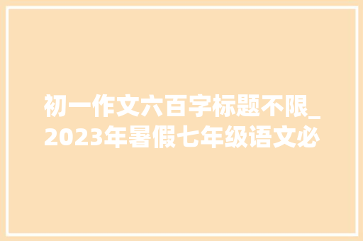 初一作文六百字标题不限_2023年暑假七年级语文必背作文一