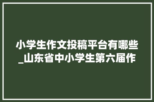 小学生作文投稿平台有哪些_山东省中小学生第六届作文大年夜赛火热报名中快来投稿参赛