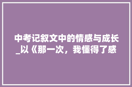 中考记叙文中的情感与成长_以《那一次，我懂得了感恩》为例