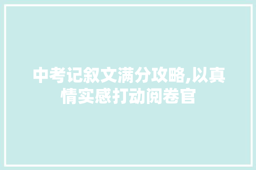 中考记叙文满分攻略,以真情实感打动阅卷官