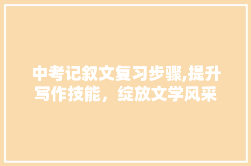 中考记叙文复习步骤,提升写作技能，绽放文学风采