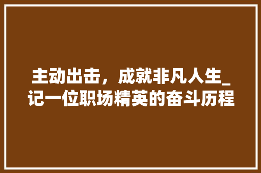 主动出击，成就非凡人生_记一位职场精英的奋斗历程