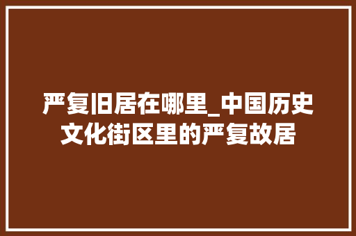 严复旧居在哪里_中国历史文化街区里的严复故居