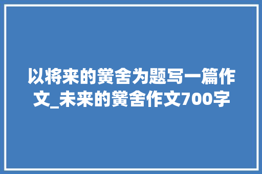 以将来的黉舍为题写一篇作文_未来的黉舍作文700字 综述范文