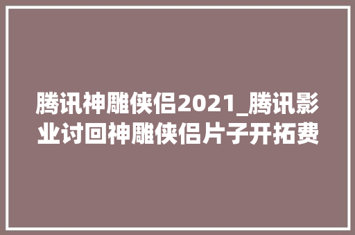 腾讯神雕侠侣2021_腾讯影业讨回神雕侠侣片子开拓费