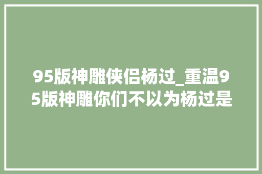 95版神雕侠侣杨过_重温95版神雕你们不以为杨过是个处处留情的中间空调吗 职场范文