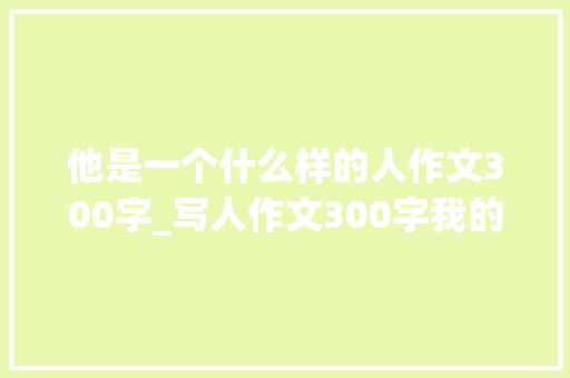 他是一个什么样的人作文300字_写人作文300字我的爸爸 申请书范文