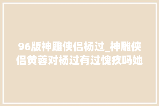 96版神雕侠侣杨过_神雕侠侣黄蓉对杨过有过愧疚吗她没有做错为什么要愧疚