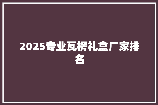 2025专业瓦楞礼盒厂家排名 未命名