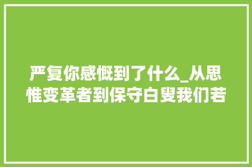 严复你感慨到了什么_从思惟变革者到保守白叟我们若何熟习严复