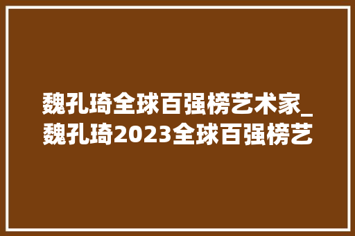 魏孔琦全球百强榜艺术家_魏孔琦2023全球百强榜艺术家