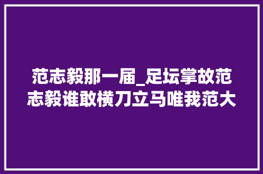 范志毅那一届_足坛掌故范志毅谁敢横刀立马唯我范大年夜将军