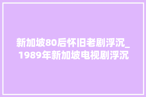 新加坡80后怀旧老剧浮沉_1989年新加坡电视剧浮沉最深的印象来自于一首主题曲