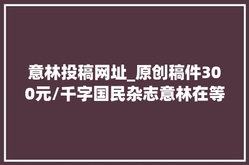 意林投稿网址_原创稿件300元/千字国民杂志意林在等你来稿就差你了 求职信范文