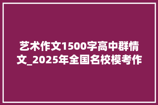 艺术作文1500字高中群情文_2025年全国名校模考作文100酿酒是一门技能更是一门艺术 申请书范文