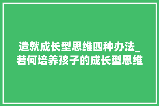 造就成长型思维四种办法_若何培养孩子的成长型思维十个技巧助力孩子在寻衅中茁壮成长 报告范文