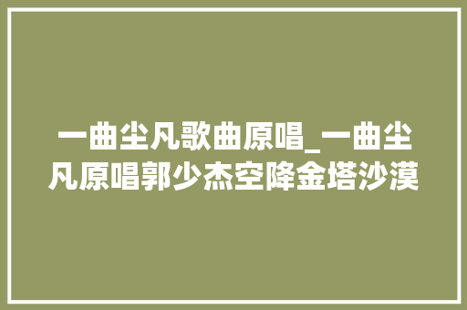 一曲尘凡歌曲原唱_一曲尘凡原唱郭少杰空降金塔沙漠胡杨林景区速来围不雅观吧 学术范文