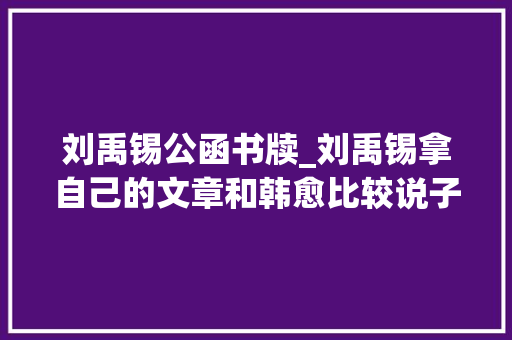 刘禹锡公函书牍_刘禹锡拿自己的文章和韩愈比较说子长在笔予长在论是好笑不自量吗｜孙琴安