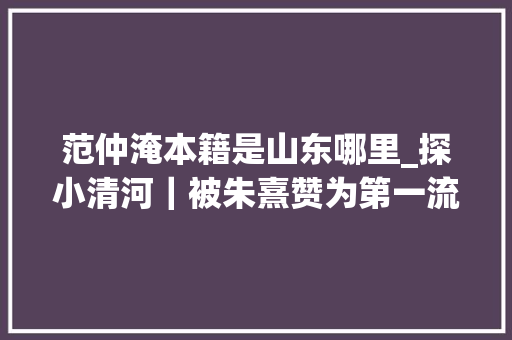 范仲淹本籍是山东哪里_探小清河｜被朱熹赞为第一流人物的范仲淹少年在邹平终年夜