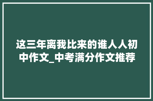 这三年离我比来的谁人人初中作文_中考满分作文推荐这三年离我比来的那个人