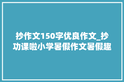 抄作文150字优良作文_抄功课啦小学暑假作文暑假趣事范文6篇收藏备用