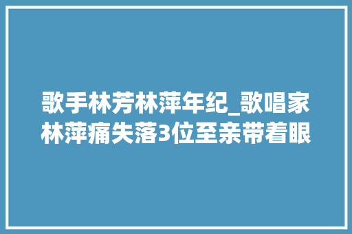 歌手林芳林萍年纪_歌唱家林萍痛失落3位至亲带着眼泪前行 职场范文