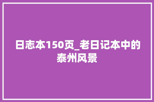 日志本150页_老日记本中的泰州风景 致辞范文