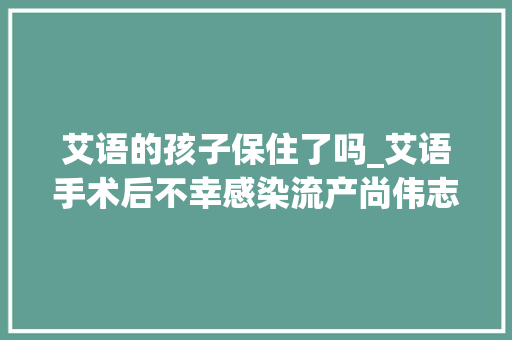 艾语的孩子保住了吗_艾语手术后不幸感染流产尚伟志与父亲决裂搬离尚家